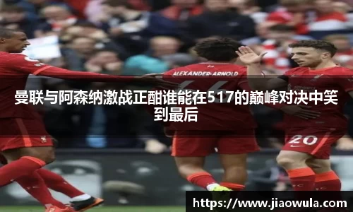曼联与阿森纳激战正酣谁能在517的巅峰对决中笑到最后